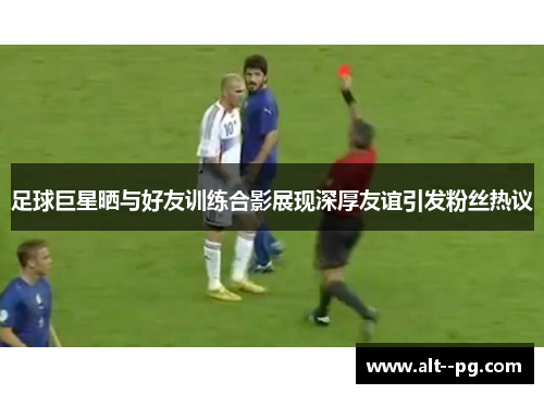 足球巨星晒与好友训练合影展现深厚友谊引发粉丝热议