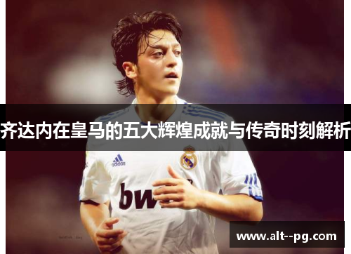 齐达内在皇马的五大辉煌成就与传奇时刻解析