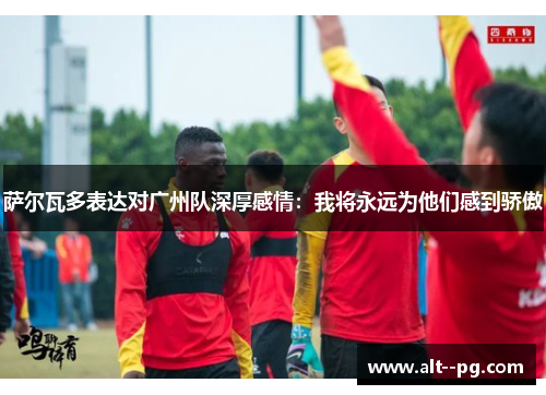 萨尔瓦多表达对广州队深厚感情：我将永远为他们感到骄傲