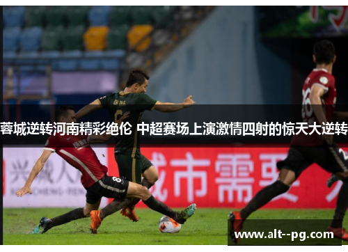 蓉城逆转河南精彩绝伦 中超赛场上演激情四射的惊天大逆转