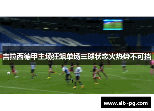 吉拉西德甲主场狂飙单场三球状态火热势不可挡