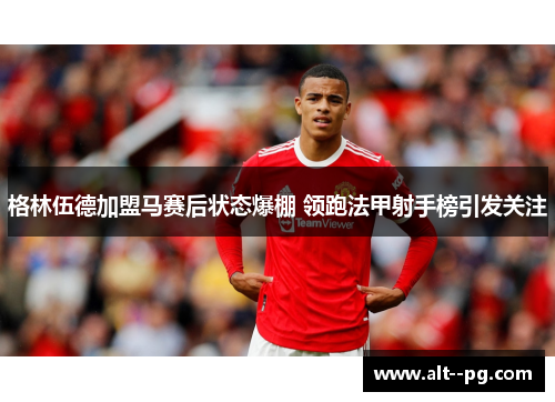 格林伍德加盟马赛后状态爆棚 领跑法甲射手榜引发关注